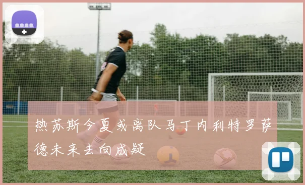 热苏斯今夏或离队马丁内利特罗萨德未来去向成疑