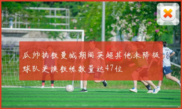 瓜帅执教曼城期间英超其他未降级球队更换教练数量达47位