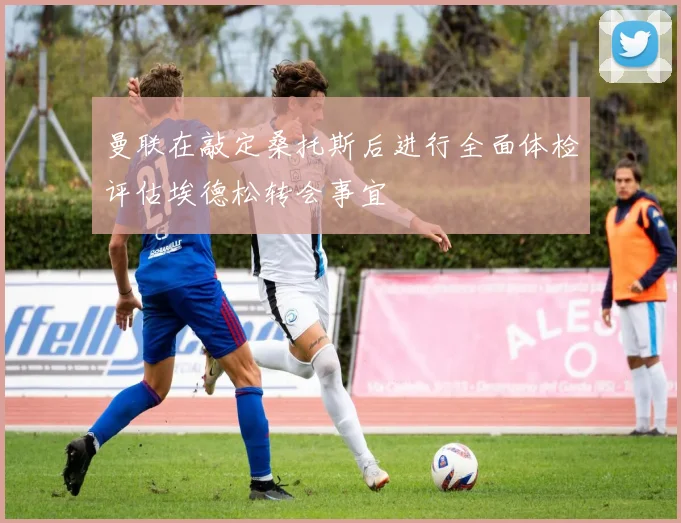 曼联在敲定桑托斯后进行全面体检评估埃德松转会事宜