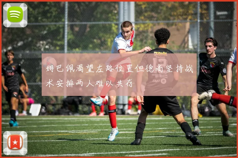 姆巴佩渴望左路位置但德尚坚持战术安排两人难以共存