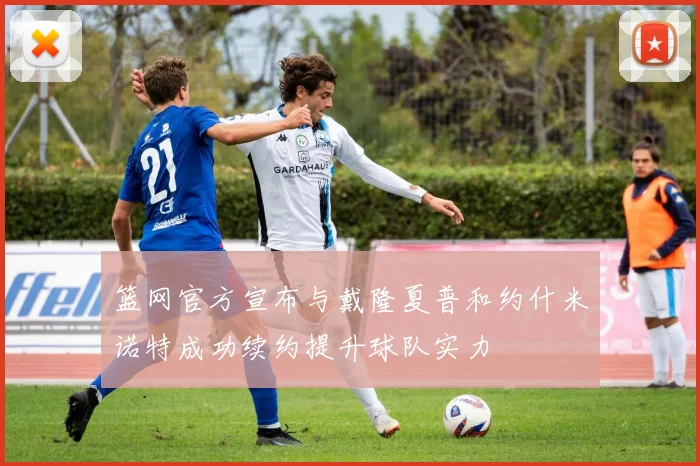 篮网官方宣布与戴隆夏普和约什米诺特成功续约提升球队实力