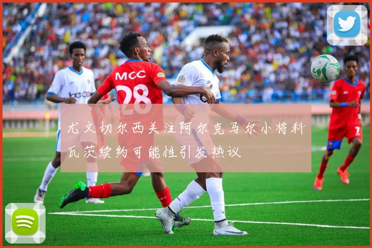 尤文切尔西关注阿尔克马尔小将科瓦茨续约可能性引发热议