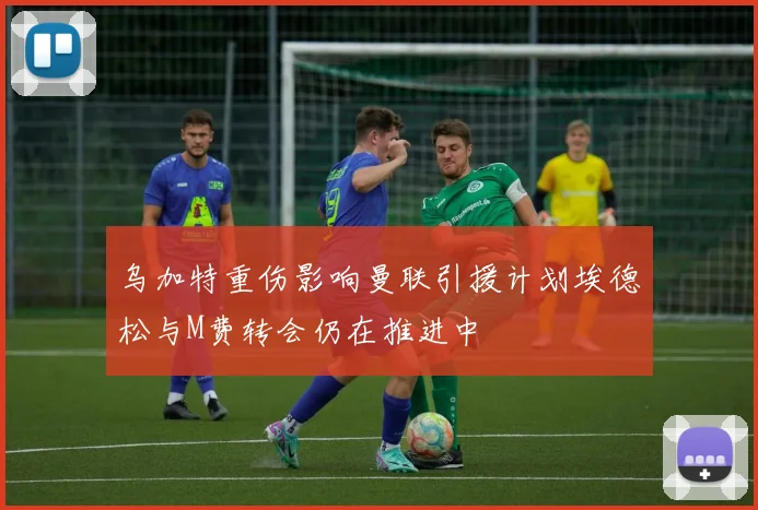 乌加特重伤影响曼联引援计划埃德松与M费转会仍在推进中