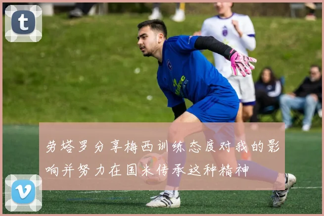 劳塔罗分享梅西训练态度对我的影响并努力在国米传承这种精神