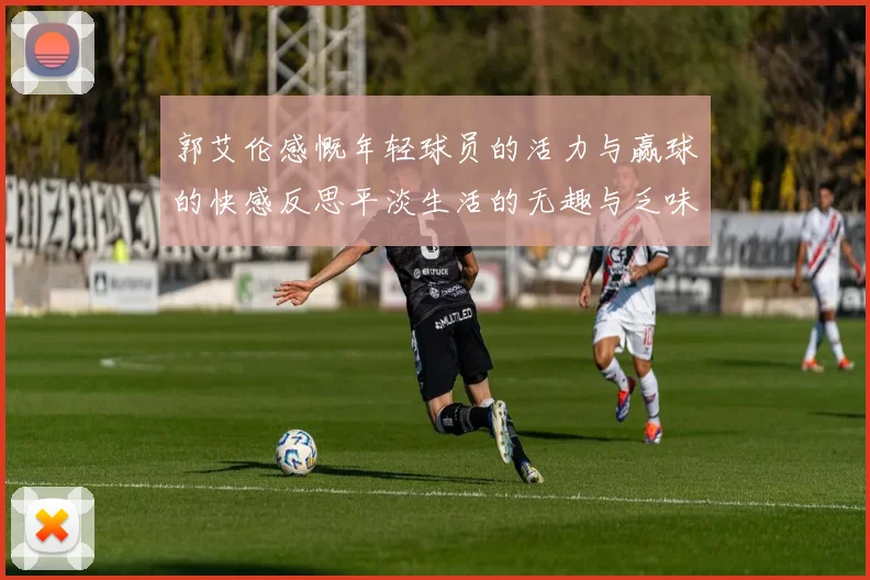 郭艾伦感慨年轻球员的活力与赢球的快感反思平淡生活的无趣与乏味