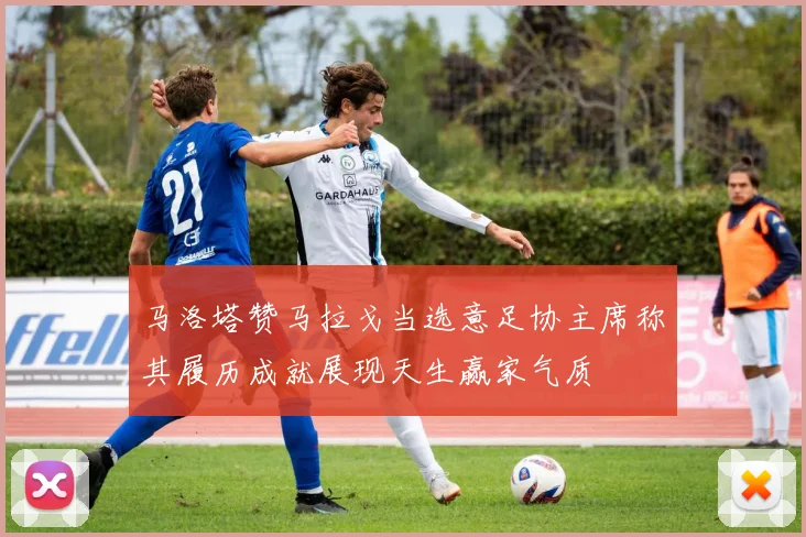 马洛塔赞马拉戈当选意足协主席称其履历成就展现天生赢家气质