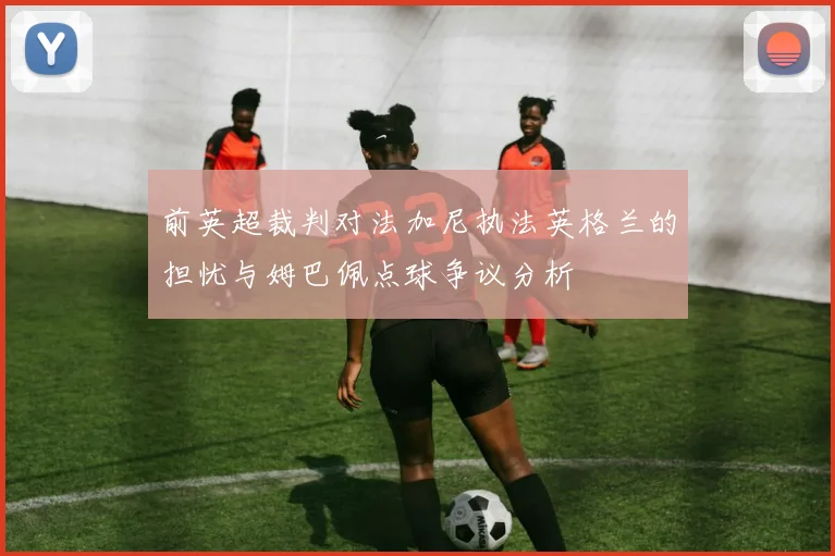 前英超裁判对法加尼执法英格兰的担忧与姆巴佩点球争议分析