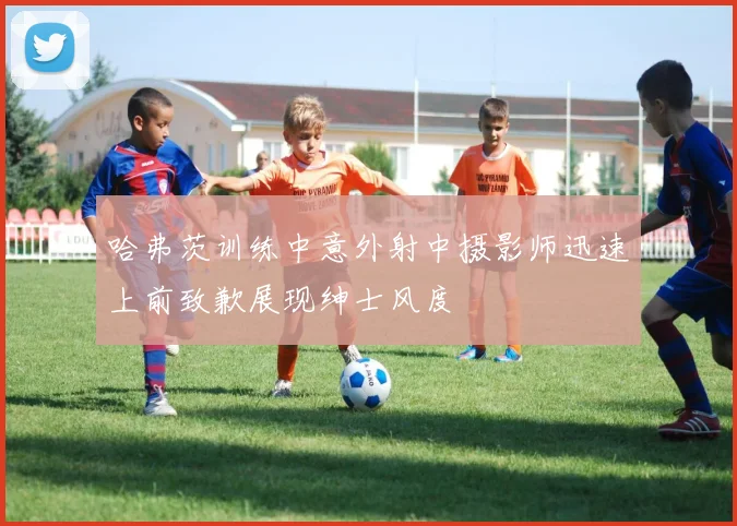 哈弗茨训练中意外射中摄影师迅速上前致歉展现绅士风度