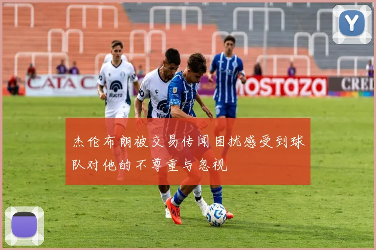 杰伦布朗被交易传闻困扰感受到球队对他的不尊重与忽视