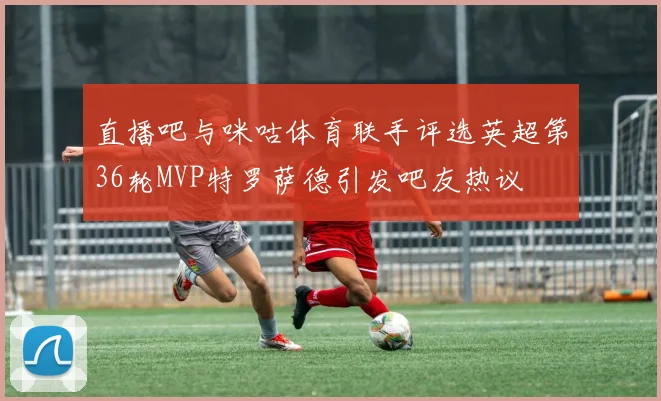 直播吧与咪咕体育联手评选英超第36轮MVP特罗萨德引发吧友热议
