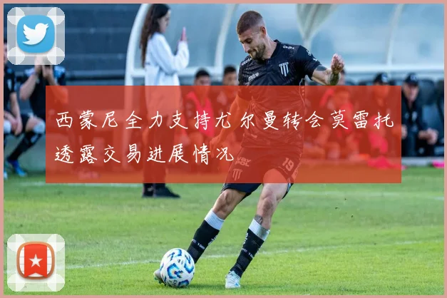 西蒙尼全力支持尤尔曼转会莫雷托透露交易进展情况