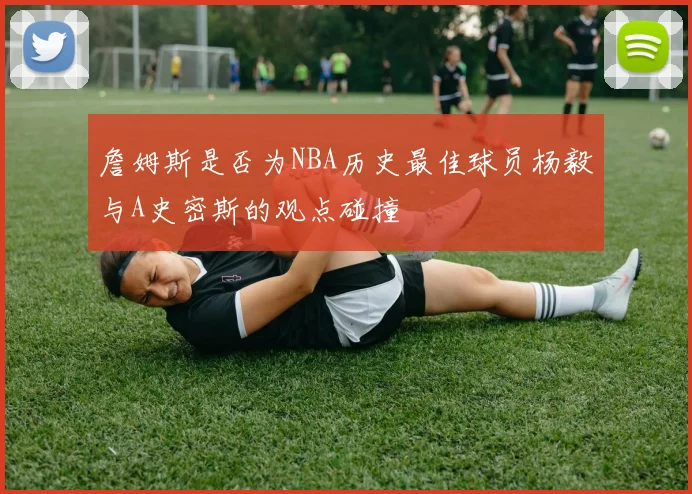 詹姆斯是否为NBA历史最佳球员杨毅与A史密斯的观点碰撞