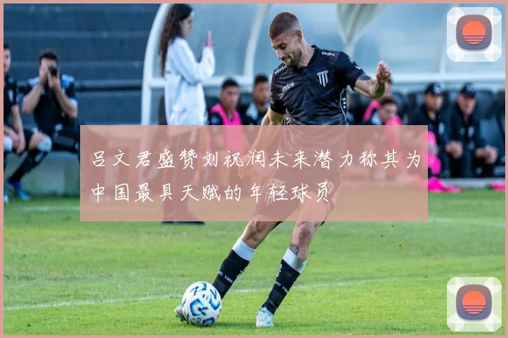 吕文君盛赞刘祝润未来潜力称其为中国最具天赋的年轻球员