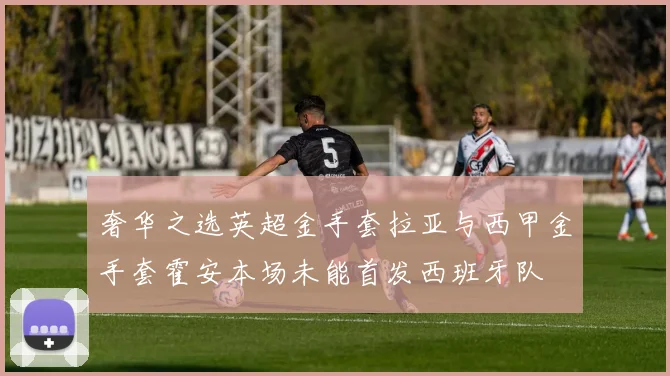 奢华之选英超金手套拉亚与西甲金手套霍安本场未能首发西班牙队