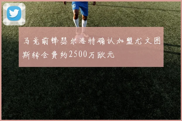 马竞前锋瑟尔洛特确认加盟尤文图斯转会费约2500万欧元