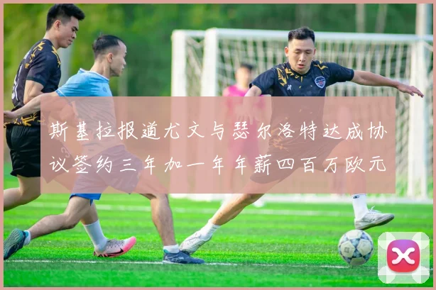 斯基拉报道尤文与瑟尔洛特达成协议签约三年加一年年薪四百万欧元