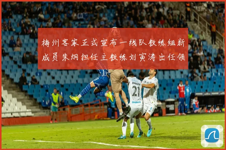 梅州客家正式宣布一线队教练组新成员朱炯担任主教练刘寅涛出任领队
