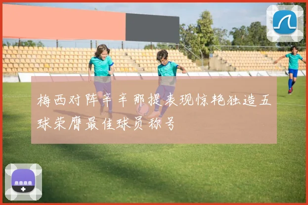 梅西对阵辛辛那提表现惊艳独造五球荣膺最佳球员称号